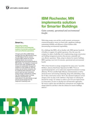 IBM Rochester, MN
                                               implements solution
                                               for Smarter Buildings
                                               Gains economic, operational and environmental
                                               beneﬁts


                                               With rising energy costs and the overall economic environment,
Smart is...                                    commercial property owners are faced with a signiﬁcant challenge:
                                               maintaining reliability and efficiency of their facilities while
Integrating building,                          demonstrating environmental responsibility.
infrastructure and enterprise
systems to promote sustainable
and cost-effective operations.
                                               It’s a challenge that IBM is all too familiar with. IBM operates hundreds
                                               of facilities in support of its global operations. Over the years, the
Through a joint effort of IBM Global           company has taken a leadership role in implementing energy conservation
Business Services, IBM Software Group
                                               and building management practices that promote sustainable and
and IBM Alliance Partner Johnson
Controls, IBM’s solution for Smarter           cost-effective operations. Today, using its solution for smarter buildings,
Buildings delivers new economic,               IBM is gaining a new level of economic, operational and environmental
operational and environmental beneﬁts to       beneﬁt.
IBM facilities. The integration of asset and
service work-order management with
energy and sustainability management           “We’ve been focused on energy management for many years,” says John
analytics is a key enabler for reducing        DeMarco, director, Real Estate Operations for IBM. “From an
energy use and carbon emissions, and
                                               operational perspective, we’ve made many targeted investments in energy
for sustaining these reductions. A ﬁve
percent year-over-year incremental             efficiency. We have installed high-efficiency instrumentation as well as
energy savings is expected for a facility      advanced sensor and metering technology along with undertaking a long
that has undergone years of energy             list of other conservation actions. We’ve also educated employees on how
efficiency improvements, and
observations in the pilot indicate an eight    changes in the way they work could have a big impact on reducing the
percent annual savings from the                demand for energy. To continue to achieve year-over-year improvement
equipment’s operating costs.                   in conservation, you have to develop new and innovative approaches.
                                               We need to capture data and effectively communicate new insights that
                                               change behaviors and that is what the solution for smarter buildings
                                               delivers.”
 