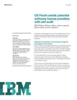 IBM Software Case Study
US Foods avoids potential
software license penalties
with self audit
IBM Endpoint Manager software reduces company’s
software spend, increases compliance
Overview
The need
US Foods needed an automated, central-
ized endpoint management solution to
replace cumbersome software compli-
ance monitoring and application deploy-
ment processes across 15,000 endpoints.
The solution
The company selected IBM® Endpoint
Manager software for lifecycle manage-
ment, software usage analysis, power
management, and security and
compliance
The benefit
IBM Endpoint Manager software
helped US Foods reduce patch deploy-
ment times by 80 percent, saving
USD500,000 on software licenses and
avoiding more than USD1 million in
license noncompliance fines.
US Foods is a leading distributor of more than 350,000 products to over
250,000 customers, including independent and multiunit restaurants,
healthcare and hospitality entities, and government and educational
institutions.
Seeking to streamline cumbersome endpoint
management processes
Software vendors are increasingly vigilant about protecting their licensing
revenue and enforcing their agreements, meaning their customers face
the ongoing prospect of potentially costly software audits. Before finding
itself in that situation, US Foods conducted an internal audit, analyzing
software license compliance for its top-five applications.
For six months, Dan Corcoran, the company’s director of client
technology, spent nearly 10 hours a week collecting and assimilating
software installation and licensing data from 15,000 laptops and desktops
at 67 distribution centers.
“The process was very labor intensive with our endpoint management
software at the time and it was difficult for us to wrap our arms around
exactly what software we had,” he recalls. “Our previous tool didn’t help
us distinguish between different applications from the same vendor or
between different versions of the same software.”
 