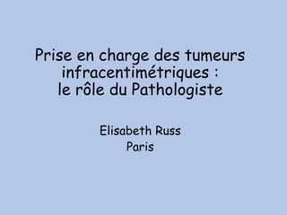 Prise en charge des tumeurs
infracentimétriques :
le rôle du Pathologiste
Elisabeth Russ
Paris
 