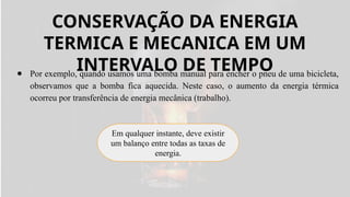 CONSERVAÇÃO DA ENERGIA
TERMICA E MECANICA EM UM
INTERVALO DE TEMPO
● Por exemplo, quando usamos uma bomba manual para encher o pneu de uma bicicleta,
observamos que a bomba fica aquecida. Neste caso, o aumento da energia térmica
ocorreu por transferência de energia mecânica (trabalho).
Em qualquer instante, deve existir
um balanço entre todas as taxas de
energia.
 