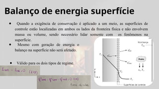 Balanço de energia superfície
● Quando a exigência de conservação é aplicado a um meio, as superfícies de
controle estão localizadas em ambos os lados da fronteira física e não envolvem
massa ou volume, sendo necessário lidar somente com os fenômenos na
superfície.
● Mesmo com geração de energia o
balanço na superfície não será afetado.
● Válido para os dois tipos de regime.
 