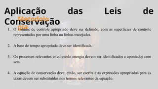 Aplicação das Leis de
Conservação
1. O volume de controle apropriado deve ser definido, com as superfícies de controle
representadas por uma linha ou linhas tracejadas.
2. A base de tempo apropriada deve ser identificada.
3. Os processos relevantes envolvendo energia devem ser identificados e apontados com
seta.
4. A equação de conservação deve, então, ser escrita e as expressões apropriadas para as
taxas devem ser substituídas nos termos relevantes da equação.
Metodolo
gia
 