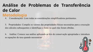 4. Considerações: Liste todas as considerações simplificadoras pertinentes.
5. Propriedades: Compile os valores das propriedades físicas necessárias para a execução
dos cálculos subsequentes e identifique a fonte na qual elas foram obtidas.
6. Análise: Comece sua análise aplicando as leis de conservação apropriadas e introduza
as equações de taxa quando necessárias.
Análise de Problemas de Transferência
de Calor
Metodologia
 