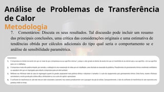 7. Comentários: Discuta os seus resultados. Tal discussão pode incluir um resumo
das principais conclusões, uma crítica das considerações originais e uma estimativa de
tendências obtida por cálculos adicionais do tipo qual seria o comportamento se e
análise de sensibilidade paramétrica.
Análise de Problemas de Transferência
de Calor
Metodologia
 