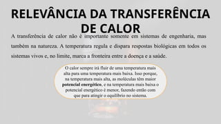 RELEVÂNCIA DA TRANSFERÊNCIA
DE CALOR
A transferência de calor não é importante somente em sistemas de engenharia, mas
também na natureza. A temperatura regula e dispara respostas biológicas em todos os
sistemas vivos e, no limite, marca a fronteira entre a doença e a saúde.
O calor sempre irá fluir de uma temperatura mais
alta para uma temperatura mais baixa. Isso porque,
na temperatura mais alta, as moléculas têm maior
potencial energético, e na temperatura mais baixa o
potencial energético é menor, fazendo então com
que para atingir o equilíbrio no sistema.
 