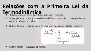 Relações com a Primeira Lei da
Termodinâmica
● Estabelece que a energia total de um sistema é conservada;
● A energia total = energia mecânica (cinética e potencial) + energia interna
(térmica, química ou nuclear);
● Sistema fechado → Transferência de calor pelas fronteiras | Trabalho realizado;
● Sistema aberto → Advecção de energia.
 