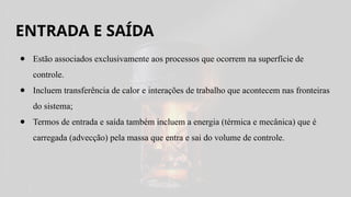 ENTRADA E SAÍDA
● Estão associados exclusivamente aos processos que ocorrem na superfície de
controle.
● Incluem transferência de calor e interações de trabalho que acontecem nas fronteiras
do sistema;
● Termos de entrada e saída também incluem a energia (térmica e mecânica) que é
carregada (advecção) pela massa que entra e sai do volume de controle.
 