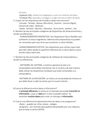 de bytes.
-Gigabyte (Gb): señala mil megabytes o unos mil millones de bytes.
-Terabyte (Tb): equivale a mil gigas o a algo más de un billón de bytes.
5. Cuales son los dispositivos de entrada y salida mas comunes?
-Entrada : Teclado , Mouse ,Microfono , Scanner , Camara Digital ,
Camara de video , Webcam.
-Salida : Pantalla , Monitor , Altavoces , Auriculares , plotters , Fax.
6. Nombre las dos principales categorias de dispositivos de almacenamiento y
senale sus diferencias.
- ALMACENAMIENTO MAGNETICO: Son dispositivos fijos o flexibles que
contienen un disco magnéticos. Además estos dispositivos no pueden
ser removidos pero hay otros que contienen un disco flexible.
-ALMACENAMIENTO OPTICO: Son dispositivos que utilizan rayos laser
para leer datos desde la superficie reflectora de un disco óptico o para
escribir datos sobre ella.
7. Nombre las dos principales categorias de software de computadoras y
senale sus diferencias.
- SOFTWARE DEL SISTEMA: o sistema operativo le dice a la
computadora como debe interactuar con el usuario y de que manera
debe utilizar los dispositivos hardware que están conectados a la
computadora.
-SOFTWRE DE LA APLICACIÓN: Le indica a la computadorala manera en
que debe llevar a cabo las tareas que el usuario solicita.
8.Cual es la diferencia entre datos e informacion?
la principal diferencia se centra en el mensaje que puede transmitir la
información, y que un dato por sí solo no puede realizar. Se
necesitan muchos datos para crear un mensaje o información.
9. Cual es una diferencia fundamental entre los datos y los programas?
-Datos : pueden ser cifras, textos , códigos .
-programa : son archivos ejecutados/interpretados por una máquina,
que en base a ciertos DATOS.
 