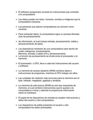 ➢ El software (programas) consiste en instrucciones que controlan
a la computadora.
➢ Los datos pueden ser texto, números, sonidos e imágenes que la
computadora manipula.
➢ Las personas que operan computadoras se conocen como
usuarios.
➢ Para manipular datos, la computadora sigue un proceso llamado
ciclo de procesamiento
➢ de información, el cual incluye entrada, procesamiento, salida y
almacenamiento de datos.
➢ Los dispositivos hardware de una computadora caen dentro de
cuatro categorías: procesamiento,
Memoria, entrada y salida (I/O) y almacenamiento.
➢ La función de procesamiento se divide entre el procesador y la
memoria.
➢ El procesador, o CPU, lleva a cabo las instrucciones del usuario
y software.
➢ La memoria de acceso aleatorio (RAM) contiene datos e
instrucciones de programas. mientras el CPU trabaja con ellos.
➢ Las unidades de medición más comunes para la memoria son el
byte, kilobyte, megabyte, gigabyte y terabyte.
➢ La memoria de solo lectura (ROM) es otro tipo importante de
memoria, el cual contiene instrucciones que le ayudan a la
computadora a iniciar y además le proporciona información
sobre su hardware.
➢ El papel de los dispositivos de entrada es aceptar instrucciones y
datos del usuario u otra computadora.
➢ Los dispositivos de salida presentan al usuario u otra
computadora los datos procesados.
 
