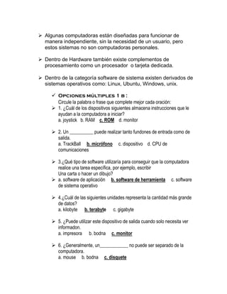 ➢ Algunas computadoras están diseñadas para funcionar de
manera independiente, sin la necesidad de un usuario, pero
estos sistemas no son computadoras personales.
➢ Dentro de Hardware también existe complementos de
procesamiento como un procesador o tarjeta dedicada.
➢ Dentro de la categoría software de sistema existen derivados de
sistemas operativos como: Linux, Ubuntu, Windows, unix.
✓ Opciones múltiples 1 b :
Circule la palabra o frase que complete mejor cada oración:
➢ 1. ¿Cuál de los dispositivos siguientes almacena instrucciones que le
ayudan a la computadora a iniciar?
a. joystick b. RAM c. ROM d. monitor
➢ 2. Un __________ puede realizar tanto fundones de entrada como de
salida.
a. TrackBall b. micrófono c. dispositivo d. CPU de
comunicaciones
➢ 3.¿Qué tipo de software utilizaría para conseguir que la computadora
realice una tarea específica, por ejemplo, escribir
Una carta o hacer un dibujo?
➢ a. software de aplicación b. software de herramienta c. software
de sistema operativo
➢ 4.¿Cuál de las siguientes unidades representa la cantidad más grande
de datos?
a. kilobyte b. terabyte c. gigabyte
➢ 5. ¿Puede utilizar este dispositivo de salida cuando solo necesita ver
informadon.
a. impresora b. bodna c. monitor
➢ 6. ¿Generalmente, un____________ no puede ser separado de la
computadora.
a. mouse b. bodna c. disquete
 