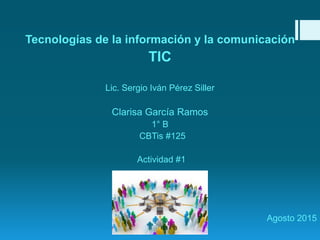 Tecnologías de la información y la comunicación
TIC
Lic. Sergio Iván Pérez Siller
Clarisa García Ramos
1° B
CBTis #125
Actividad #1
Agosto 2015
 
