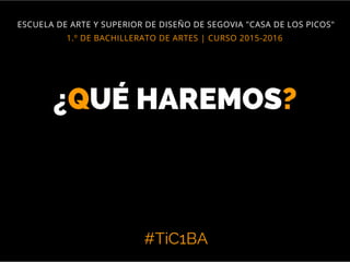 #TiC1BA
1.º DE BACHILLERATO DE ARTES | CURSO 2015-2016
ESCUELA DE ARTE Y SUPERIOR DE DISEÑO DE SEGOVIA "CASA DE LOS PICOS"
¿QUÉ HAREMOS?