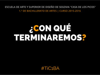 #TiC1BA
1.º DE BACHILLERATO DE ARTES | CURSO 2015-2016
ESCUELA DE ARTE Y SUPERIOR DE DISEÑO DE SEGOVIA "CASA DE LOS PICOS"
¿CON QUÉ
TERMINAREMOS?