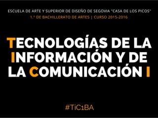 TECNOLOGÍAS DE LA
INFORMACIÓN Y DE
LA COMUNICACIÓN I
#TiC1BA
1.º DE BACHILLERATO DE ARTES | CURSO 2015-2016
ESCUELA DE ARTE Y SUPERIOR DE DISEÑO DE SEGOVIA "CASA DE LOS PICOS"