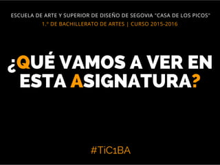 #TiC1BA
1.º DE BACHILLERATO DE ARTES | CURSO 2015-2016
ESCUELA DE ARTE Y SUPERIOR DE DISEÑO DE SEGOVIA "CASA DE LOS PICOS"
¿QUÉ VAMOS A VER EN
ESTA ASIGNATURA?