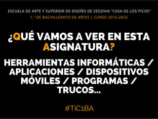 #TiC1BA
1.º DE BACHILLERATO DE ARTES | CURSO 2015-2016
ESCUELA DE ARTE Y SUPERIOR DE DISEÑO DE SEGOVIA "CASA DE LOS PICOS"
¿QUÉ VAMOS A VER EN ESTA
ASIGNATURA?
HERRAMIENTAS INFORMÁTICAS /
APLICACIONES / DISPOSITIVOS
MÓVILES / PROGRAMAS /
TRUCOS...