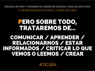 #TiC1BA
1.º DE BACHILLERATO DE ARTES | CURSO 2015-2016
ESCUELA DE ARTE Y SUPERIOR DE DISEÑO DE SEGOVIA "CASA DE LOS PICOS"
PERO SOBRE TODO,
TRATAREMOS DE...
COMUNICAR / APRENDER /
RELACIONARNOS / ESTAR
INFORMADOS / CRITICAR LO QUE
VEMOS O LEEMOS / CREAR