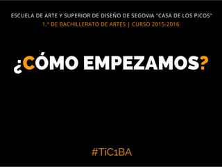 #TiC1BA
1.º DE BACHILLERATO DE ARTES | CURSO 2015-2016
ESCUELA DE ARTE Y SUPERIOR DE DISEÑO DE SEGOVIA "CASA DE LOS PICOS"
¿CÓMO EMPEZAMOS?