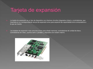  La tarjeta de expansión es un tipo de dispositivo con diversos circuitos integrados (chips) y controladores, que
insertada en su correspondiente ranura de expansión sirve para expandir las capacidades de la computadora a
la que se inserta.
 Las tarjetas de expansión más comunes sirven para añadir memoria, controladoras de unidad de disco,
controladoras de vídeo, puertos serie o paralelo y dispositivo de módem interno
 