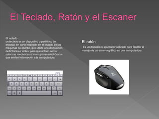 El teclado
un teclado es un dispositivo o periférico de
entrada, en parte inspirado en el teclado de las
máquinas de escribir, que utiliza una disposición
de botones o teclas, para que actúen como
palancas mecánicas o interruptores electrónicos
que envían información a la computadora.
El ratón
Es un dispositivo apuntador utilizado para facilitar el
manejo de un entorno gráfico en una computadora.
 