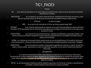 TIC1_FACE3
• Glosario
• URL es la cadena de caracteres con la cual se asigna una dirección única a cada uno de los recursos de información
disponibles en la Internet.
• NAVEGASION es una aplicación que opera a través de Internet, interpretando la información de archivos y sitios
web para que éstos puedan ser leídos (ya se encuentre esta red mediante enlaces o hipervínculos)
• POPULAR lo relativo al pueblo
• WEB es un dominio de nivel superior no oficial, que lleva propuesto desde 1995.
• INTERNET es un conjunto descentralizado de redes de comunicación interconectadas que utilizan la familia de
protocolos TCP/IP, garantizando que las redes físicas heterogéneas que la componen funcionen como una red lógica única,
de alcance mundial.
• TECNOLOGIOA es el conjunto de conocimientos técnicos, ordenados científicamente, que permiten diseñar y crear
bienes y servicios que facilitan la adaptación al medio ambiente y satisfacer tanto las necesidades esenciales como los
deseos de la humanidad.
• IDIOMA es un sistema de comunicación verbal o gestual propio de una comunidad humana. En la práctica, hay idiomas
muy similares entre sí, a los que se llama dialectos, o más propiamente variedades lingüísticas, mutuamente inteligibles.
• TRADUCCION es una actividad que consiste en comprender el significado de un texto en un idioma, llamado texto
origen o «texto de salida», para producir un texto con significado equivalente, en otro idioma, llamado texto traducido o
«texto meta».
• DOCUMENTOS
• es un testimonio material de un hecho o acto realizado en el ejercicio de sus funciones por instituciones o
personas físicas, jurídicas, públicas o privadas, registrado en una unidad de información en cualquier tipo de soporte (papel,
cintas, discos magnéticos, fotografías, etc.) en lengua natural o convencional. Es el testimonio de una actividad humana
fijada en un soporte.
• DATOS es una representación simbólica (numérica, alfabética, algorítmica, entre otros) de un atributo o característica de
una entidad. Los datos describen hechos empíricos, sucesos y entidades.
 