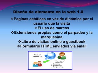 Diseño de elemento en la web 1.0
Paginas estáticas en vez de dinámica por el
           usuario que la visita
           El uso de marcos
Extensiones propias como el parpadeo y la
                marquesina
   Libro de visitas online o guestbook
  Formulario HTML enviados vía email
 