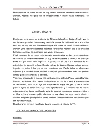 Cierre y reflexión – TIC
Chaves Manzur, Lara Página 10
Últimamente en las clases mi idea de blog cambió totalmente, ahora me llama bastante la
atención. Además me gusta que el profesor brinde y enseñe varias herramientas de
trabajo.
CIERRE Y REFLEXIÓN
Desde que comenzamos en la cátedra de TIC conocí al profesor Gustavo Parolin que de
una forma muy creativa nos enseñó y mostró la manera de implementar en la educación
física los recursos que nos brinda la tecnología. Sus clases del primer dia me llamaron la
atención y me parecieron bastantes didácticas por el simple hecho de que él se tomaba el
tiempo de combinar los power point con videos e imágenes.
En el transcurso de las clases pude aprender bastante sobre las TIC y la importancia de
las mismas. La idea de intervenir en un blog me llamo bastante la atención por el simple
hecho de que nunca había ingresado ni participado en uno. En el comienzo de las
actividades del blog del profesor Estrada, colega del docente Gustavo, estaba un poco
inquieta por varias dudas que se me presentaron pero Parolin todas las clases nos
explicaba que debíamos hacer, aclaraba dudas y de igual manera nos daba uno que otro
consejo para el desarrollo de la actividad.
Y así, llegó el momento, el dia que nos plantearon como actividad “crear un edublog” esta
idea me dio bastante miedo ya que era la primera vez que iba a hacer y utilizar este tipo
de herramienta, temía hacer algo mal o que no me salga bien pero como el mismo
profesor dijo “si se ponen a investigar van a aprender más” y eso mismo hice. La verdad
estuve entretenida horas modificando, quitando, sacando y agregando cosas a mi blog, y
mi idea sobre el mismo cambio totalmente ya que ahora me llama mas la atencion,
ademas, me gusta que el profesor brinde y enseñe varias herramientas para poder seguir
con nuestros trabajos.
De esta manera concluyo mi reflexión literaria respecto a la cátedra de TIC.
FORTALEZA Y DEBILIDAD DE LA CATEDRA
Fortaleza:
 