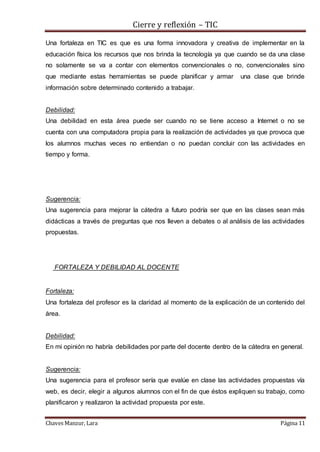 Cierre y reflexión – TIC
Chaves Manzur, Lara Página 11
Una fortaleza en TIC es que es una forma innovadora y creativa de implementar en la
educación física los recursos que nos brinda la tecnología ya que cuando se da una clase
no solamente se va a contar con elementos convencionales o no, convencionales sino
que mediante estas herramientas se puede planificar y armar una clase que brinde
información sobre determinado contenido a trabajar.
Debilidad:
Una debilidad en esta área puede ser cuando no se tiene acceso a Internet o no se
cuenta con una computadora propia para la realización de actividades ya que provoca que
los alumnos muchas veces no entiendan o no puedan concluir con las actividades en
tiempo y forma.
Sugerencia:
Una sugerencia para mejorar la cátedra a futuro podría ser que en las clases sean más
didácticas a través de preguntas que nos lleven a debates o al análisis de las actividades
propuestas.
FORTALEZA Y DEBILIDAD AL DOCENTE
Fortaleza:
Una fortaleza del profesor es la claridad al momento de la explicación de un contenido del
área.
Debilidad:
En mi opinión no habría debilidades por parte del docente dentro de la cátedra en general.
Sugerencia:
Una sugerencia para el profesor sería que evalúe en clase las actividades propuestas vía
web, es decir, elegir a algunos alumnos con el fin de que éstos expliquen su trabajo, como
planificaron y realizaron la actividad propuesta por este.
 