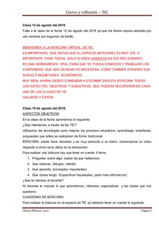 Cierre y reflexión – TIC
Chaves Manzur, Lara Página 2
Clase 12 de agosto del 2016
Falte a la clase de la fecha 12 de agosto del 2016 ya que me dieron reposo absoluto por
una semana por esguince de tobillo.
BIENVENIDA A LA BITÁCORA VIRTUAL DE TIC:
ES IMPORTANTE QUE SEPAS QUE EL ESPACIO (BITÁCORA) ES MUY ÚTIL E
IMPORTANTE PARA TODOS, SOLO SI ERES HONESTA EN TUS REFLEXIONES.
ES UNA HERRAMIENTA VITAL PARA QUE YO PUEDA CONOCER Y TRABAJAR LOS
CONTENIDOS QUE UDS DESEAN Y/O NECESITAN, COMO TAMBIÉN ATENDER SUS
DUDAS E INQUIETUDES ACADÉMICAS.
MUY BIEN, AHORA DEBES COMENZAR A ESCRIBIR EN ESTA BITÁCORA TODOS
LOS ASPECTOS, OBJETIVOS Y SUBJETIVOS, QUE PUEDAS RECUPERAR DE CADA
UNA DE LAS CLASES DE TIC
SALUDOS Y ÉXITOS
Clase 19 de agosto del 2016.
ASPECTOS OBJETIVOS:
En la clase de la fecha aprendimos lo siguiente:
¿Que intentamos a través de las TIC?
Utilizamos las tecnologías para mejorar los procesos educativos, aprendizaje, enseñanza,
propuestas que antes se realizaban de forma tradicional
BITÁCORA: existe hace décadas y es muy parecida a un diario. (observamos un video
respecto a cómo se la utiliza en la educación)
Para realizar una bitácora hay que tener en cuenta 4 items
1. Preguntar sobre algo. (saber de qué hablamos)
2. Que observe. (dibujos, interés)
3. Que aprendo. (conceptos importantes)
4. Qué dudas tengo. (Especificar inquietudes, pedir más información)
¿Que le interesa al docente?
Al docente le importa lo que aprendemos, intereses, expectativas y las dudas que nos
quedaron.
CUADERNO DE BITÁCORA:
Para realizar la bitácora en el espacio de TIC se deberán tener en cuenta lo siguiente:
 