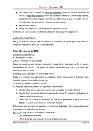 Cierre y reflexión – TIC
Chaves Manzur, Lara Página 3
● dos ítems que consisten en aspectos objetivos donde se deberá desarrollar lo
teórico, y aspectos subjetivos donde se plantearán intereses, sentimientos, valores,
opiniones personales, críticas constructivas, reflexiones, lo que nos gustó y lo que
no de la clase, siempre siendo honestos consigo mismo.
● Registro cronológico.
● Si hay una ausencia a una clase deberá registrar la causa.
Esta bitácora será realizada mediante la utilización del programa Google Drive.
ASPECTOS SUBJETIVOS:
Me gusta que la clase ya que el profesor al combinar los power point con vídeos e
imágenes hace que la clase no sea tan aburrida.
Clase 26 de agosto del 2016.
ASPECTOS OBJETIVOS:
COMUNIDAD VIRTUAL:
¿Que se entiende por comunidad?
Grupo de personas que conviven, comparten cosas, tienen relaciones, un fin en común,
necesidades en común. Las personas deben interrelacionarse para que haya una
comunidad sino no existe.
Entonces, ¿que entienden por comunidad virtual?
Grupo de personas que comparten necesidades, deben comunicarse a distancia, para
interrelacionarse deben utilizar tecnología.
¿Pertenece a alguna comunidad virtual?
Si, nosotros formamos parte de las siguientes comunidades:
1. el aula virtual con un interés en común que es nuestra formación docente.
2. Google Drive ya que lo utilizamos únicamente con un fin educativo hablando de la
cátedra de futuro profesional.
3. Centro de estudiantes en Facebook ya que para pertenecer a esta comunidad
debes ser alumno del instituto de formación docente.
Diferencias: aula es mejor porque tiene un montón de fortalezas y tiene una particularidad
muy buena que es totalmente privada.
BLOG: Es muy parecido al foro pero lo constituye.
_Es una publicación online.
_Tiene historias publicadas en orden cronológico inverso.
 