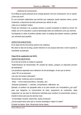 Cierre y reflexión – TIC
Chaves Manzur, Lara Página 4
_Sistemas de comunicación.
En el Blog se puede participar de la consiga general o de una conversación con un aporte.
¿Para que sirve?
Es una actividad colaborativa que permite que cualquiera pueda expresar ideas y poner
contenidos a disposición de otras personas que utilicen la web.
¿Que es un edublog? (video)
Puede ser individual o de a parejas siempre y cuando compartan un interés en común. Se
realiza con un fin educativo o para el aprendizaje tanto por profesores como por alumnos.
Concluyendo la clase el profesor plantea entrar al edublog del profesor estrada y plantear
una actividad para ayudarlo.
ASPECTOS SUBJETIVOS:
En la clase del dia de la fecha pareció muy didáctica.
Me atrae la idea de los blog y poder intervenir en uno aunque este bien o mal mi aporte, lo
importante es participar.
Clase 02 de septiembre del 2016.
ASPECTOS OBJETIVOS:
En el día de la fecha se realizó lo siguiente:
.Implementación de herramientas TIC durante las clases ¿aseguro un adecuado proceso
de enseñanza?
Los beneficios dependen de la utilización de las tecnologías, el uso que le demos.
.video TIC en la educación
¿Se usan de manera adecuada?
Herramientas modernas para la enseñanza.
.Antes → forma tradicional (libros, manuales, etc)
.Después (actualidad) → cañones, computadoras, reflectores, etc.
Ejemplo: el profesor de geografía daba un tp para hacerlo con computadora ¿por que?
para que tengamos un conocimiento de base, apropiación de contenidos, debe
asegurarse de que lean la información solicitada para construir el conocimiento. buscar y
diseñar la tarea para que los alumnos lean.
.“la tecnología resuelve situaciones, ayuda al proceso”
¿Como puedo hacer para que un recurso tecnológico mejore mi clase?
A través de vídeos, fotos, filmaciones de las clases.
 