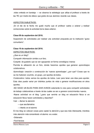 Cierre y reflexión – TIC
Chaves Manzur, Lara Página 5
.video entrada en bandeja → se observa la estrategia que utiliza el profesor a través de
las TIC por medio de vídeos que grabo de sus alumnos durante sus clases.
ASPECTOS SUBJETIVOS:
En el día de la fecha me gustó mucho que el profesor vuelva a aclarar y realizar
correcciones sobre la actividad de la clase anterior.
Clase 09 de septiembre del 2016.
Suspensión de actividades por realizar una actividad propuesta por la institución “guiso
comunitario”.
Clase 16 de septiembre del 2016.
ASPECTOS OBJETIVOS:
¿Que es un blog?
Compartir información similar a un foro.
Conjunto de gustaría que se van agrupando en forma cronológica inversa
Permite la utilización de un foro, donde hacemos aportes que generan aprendizajes
colaborativos.
Aprendizaje: creación o construcción de ‘nuevos aprendizajes’ ¿por que? Cosas que no
se me hubieran ocurrido, en grupo, por aportes de todos.
Colaborativo: todos vemos los aportes de todos. Leer para tener una idea para aportar.
Esta idea puede variar por distintos puntos de vista o generar modificaciones en otros
aportes.
.NO HAGO UN BLOG PARA DAR AVISOS solamente lo creo para compartir actividades
de trabajo colaborativas a través de las cuales se van a generar conocimientos nuevos.
-Nueva actividad en el blog “¿para que serviría un blog en educación física si en
educación física hacen actividades y deportes?
Vuki → llamar la atención
→ que sea llamativo
→ interés en el alumno
En los blog se colocan cosas para captar la atención y que sea más interesante, mientras
más atención más concentrado el alumno va a estar.
-Ordenado
-Fácil lectura
 