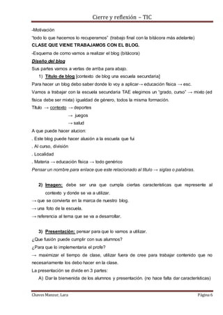 Cierre y reflexión – TIC
Chaves Manzur, Lara Página 6
-Motivación
“todo lo que hacemos lo recuperamos” (trabajo final con la bitácora más adelante)
CLASE QUE VIENE TRABAJAMOS CON EL BLOG.
-Esquema de como vamos a realizar el blog (bitácora)
Diseño del blog
Sus partes vamos a verlas de arriba para abajo.
1) Título de blog [contexto de blog una escuela secundaria]
Para hacer un blog debo saber donde lo voy a aplicar→ educación física → esc.
Vamos a trabajar con la escuela secundaria TAE elegimos un “grado, curso” → mixto (ed
física debe ser mixta) igualdad de género, todos la misma formación.
Título → contexto → deportes
→ juegos
→ salud
A que puede hacer alucion:
. Este blog puede hacer alusión a la escuela que fui
. Al curso, división
. Localidad
. Materia → educación física → todo genérico
Pensar un nombre para enlace que este relacionado al título → siglas o palabras.
2) Imagen: debe ser una que cumpla ciertas características que represente al
contexto y donde se va a utilizar.
→ que se convierta en la marca de nuestro blog.
→ una foto de la escuela.
→ referencia al tema que se va a desarrollar.
3) Presentación: pensar para que lo vamos a utilizar.
¿Que fusión puede cumplir con sus alumnos?
¿Para que lo implementaria el profe?
→ maximizar el tiempo de clase, utilizar fuera de cree para trabajar contenido que no
necesariamente los debo hacer en la clase.
La presentación se divide en 3 partes:
A) Dar la bienvenida de los alumnos y presentación. (no hace falta dar características)
 