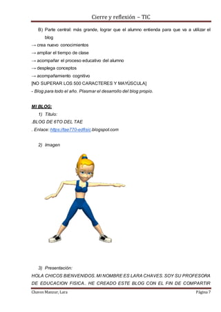 Cierre y reflexión – TIC
Chaves Manzur, Lara Página 7
B) Parte central: más grande, lograr que el alumno entienda para que va a utilizar el
blog
→ crea nuevo conocimientos
→ ampliar el tiempo de clase
→ acompañar el proceso educativo del alumno
→ desplega conceptos
→ acompañamiento cognitivo
[NO SUPERAR LOS 500 CARACTERES Y MAYÚSCULA]
- Blog para todo el año. Plasmar el desarrollo del blog propio.
MI BLOG:
1) Título:
.BLOG DE 6TO DEL TAE
. Enlace: https://tae770-edfisic.blogspot.com
2) Imagen
3) Presentación:
HOLA CHICOS BIENVENIDOS. MI NOMBRE ES LARA CHAVES. SOY SU PROFESORA
DE EDUCACION FISICA.. HE CREADO ESTE BLOG CON EL FIN DE COMPARTIR
 