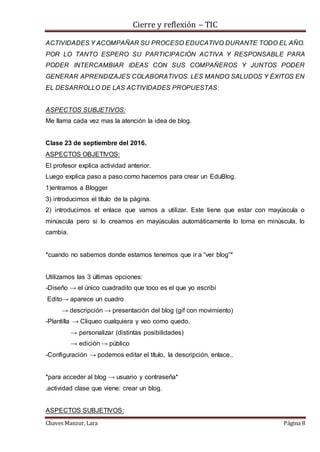Cierre y reflexión – TIC
Chaves Manzur, Lara Página 8
ACTIVIDADES Y ACOMPAÑAR SU PROCESO EDUCATIVO DURANTE TODO EL AÑO.
POR LO TANTO ESPERO SU PARTICIPACIÓN ACTIVA Y RESPONSABLE PARA
PODER INTERCAMBIAR IDEAS CON SUS COMPAÑEROS Y JUNTOS PODER
GENERAR APRENDIZAJES COLABORATIVOS. LES MANDO SALUDOS Y ÉXITOS EN
EL DESARROLLO DE LAS ACTIVIDADES PROPUESTAS:
ASPECTOS SUBJETIVOS:
Me llama cada vez mas la atención la idea de blog.
Clase 23 de septiembre del 2016.
ASPECTOS OBJETIVOS:
El profesor explica actividad anterior.
Luego explica paso a paso como hacemos para crear un EduBlog.
1)entramos a Blogger
3) introducimos el título de la página.
2) introducimos el enlace que vamos a utilizar. Este tiene que estar con mayúscula o
minúscula pero si lo creamos en mayúsculas automáticamente lo toma en minúscula, lo
cambia.
*cuando no sabemos donde estamos tenemos que ir a “ver blog”*
Utilizamos las 3 últimas opciones:
-Diseño → el único cuadradito que toco es el que yo escribí
Edito→ aparece un cuadro
→ descripción → presentación del blog (gif con movimiento)
-Plantilla → Cliqueo cualquiera y veo como quedo.
→ personalizar (distintas posibilidades)
→ edición → público
-Configuración → podemos editar el título, la descripción, enlace..
*para acceder al blog → usuario y contraseña*
.actividad clase que viene: crear un blog.
ASPECTOS SUBJETIVOS:
 