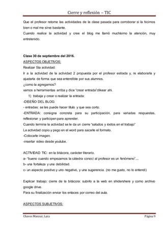 Cierre y reflexión – TIC
Chaves Manzur, Lara Página 9
Que el profesor retome las actividades de la clase pasada para corroborar si la hicimos
bien o mal me sirve bastante.
Cuando realice la actividad y cree el blog me llamó muchísimo la atención, muy
entretenido.
Clase 30 de septiembre del 2016.
ASPECTOS OBJETIVOS:
Realizar 5ta actividad:
Ir a la actividad de la actividad 2 propuesta por el profesor estrada y, re elaborarla y
ajustarla de forma que sea entendible por sus alumnos.
¿como la agregamos?
vamos a herramientas arriba y dice “crear entrada”clikear ahi.
1) trabaja y crear o realizar la entrada:
-DISEÑO DEL BLOG:
- entradas: se les puede hacer título y que sea corto.
-ENTRADA: consigna concreta para su participación, para variadas respuestas,
reflexionar y participen para aprender.
Cuando termina la actividad se le da un cierre “saludos y éxitos en el trabajo”
La actividad copio y pego en el word para sacarle el formato.
-Colocarle imagen.
-insertar video desde youtube.
ACTIVIDAD TIC: en la bitácora, carácter literario.
a- “bueno cuando empezamos la cátedra conocí al profesor es un fenómeno”....
b- una fortaleza y una debilidad.
c- un aspecto positivo y uno negativo, y una sugerencia. (no me gusto, no lo entendi)
Explicar trabajo: cierre de la bitácora: subirlo a la web en shidershere y como archivo
google drive.
Para su finalización enviar los enlaces por correo del aula.
ASPECTOS SUBJETIVOS:
 