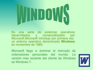 Es una serie de sistemas operativos desarrollados y comercializados por Microsoft.Microsoft introdujo por primera vez  un entorno operativo denominado  Windows  en noviembre de 1985.  WINDOWS Microsoft llego a dominar el mercado de ordenadores personales del mundo. La versión mas reciente del cliente de Windows es Windows 7. 