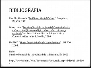 BIBLIOGRAFIA:
Castillo, Gerardo, “La Educación del Futuro”, Pamplona,
   EUNSA, 1991.

Olivé, León, “Los desafíos de la sociedad del conocimiento:
   cultura científico-tecnológica, diversidad cultural y
   exclusión” en Revista Científica de Información y
   Comunicación, núm. 3, Sevilla, 2006.

UNESCO. “Hacia las sociedades del conocimiento”, UNESCO,
  2005.

Sitio:
Cumbre Mundial de la Sociedad de la Información 2003

http://www.itu.int/wsis/documents/doc_multi.asp?id=l161ll160ll16
4
 