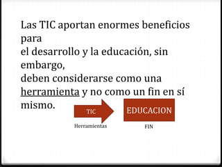 Las TIC aportan enormes beneficios
para
el desarrollo y la educación, sin
embargo,
deben considerarse como una
herramienta y no como un fin en sí
mismo.         TIC     EDUCACION
          Herramientas   FIN
 