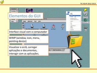 TIC AEVP 2012-2013




Elementos do GUI


Interface visual com o computador

WIMP (window, icon, menu,
pointing device)

Visualizar o ecrã, carregar
aplicações e documentos,
interagir com as aplicações.
 