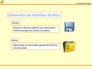 TIC AEVP 2012-2013




Elementos do Interface Gráfico
  Ícones
   Pequenos objectos gráficos que representam
   ficheiros, programas, pastas ou atalhos.



 Pastas
  Organização da informação agrupando ficheiros
  e outras pastas.
 