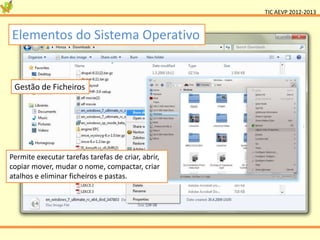 TIC AEVP 2012-2013



Elementos do Sistema Operativo


 Gestão de Ficheiros




Permite executar tarefas tarefas de criar, abrir,
copiar mover, mudar o nome, compactar, criar
atalhos e eliminar ficheiros e pastas.
 