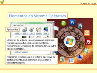 TIC AEVP 2012-2013




  Elementos do Sistema Operativo


Aplicações


Utilitários de sistema - programas que permitem
realizar algumas funções complementares,
melhorar o desempenho do computador ou outro
tipo de operações.


Programas instalados com o sistema operativo ou
posteriormente, que permitem criar, editar e
visualizar ficheiros.
 