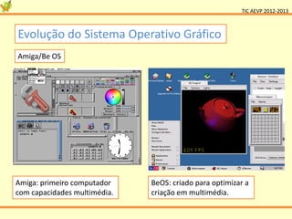 TIC AEVP 2012-2013



Evolução do Sistema Operativo Gráfico
Amiga/Be OS




Amiga: primeiro computador    BeOS: criado para optimizar a
com capacidades multimédia.   criação em multimédia.
 