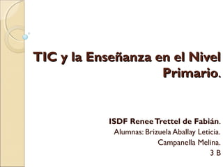 TIC y la Enseñanza en el NivelTIC y la Enseñanza en el Nivel
PrimarioPrimario..
ISDF ReneeTrettel de Fabián.
Alumnas: Brizuela Aballay Leticia.
Campanella Melina.
3 B
 