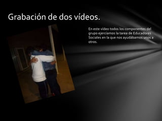 Grabación de dos vídeos.
En este vídeo todos los componentes del
grupo ejercíamos la tarea de Educadores
Sociales en la que nos ayudábamos unos a
otros.

 