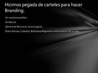 Hicimos pegada de carteles para hacer
Branding:
-En nuestros pueblos.
-En Murcia

-Dentro de Murcia en varios lugares:
Teatro Romea, Catedral, Biblioteca Regional e incluso dentro de un taxi.

 