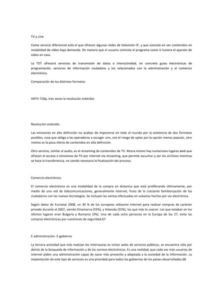 TV y cine
Como servicio diferencial está el que ofrecen algunas redes de televisión IP, y que consiste en ver contenidos en
modalidad de vídeo bajo demanda. De manera que el usuario controla el programa como si tuviera el aparato de
vídeo en casa.
La TDT ofrecerá servicios de transmisión de datos e interactividad, en concreto guías electrónicas de
programación, servicios de información ciudadana y los relacionados con la administración y el comercio
electrónico.
Comparación de los distintos formatos

HDTV 720p, tres veces la resolución estándar.

Resolución estándar.
Las emisiones en alta definición no acaban de imponerse en todo el mundo por la existencia de dos formatos
posibles, cosa que obliga a las operadoras a escoger uno, con el riesgo de optar por la opción menos popular, otro
motivo es la poca oferta de contenidos en alta definición.
Otro servicio, similar al audio, es el streaming de contenidos de TV. Ahora mismo hay numerosos lugares web que
ofrecen el acceso a emisiones de TV por internet vía streaming, que permite escuchar y ver los archivos mientras
se hace la transferencia, no siendo necesaria la finalización del proceso.

Comercio electrónico
El comercio electrónico es una modalidad de la compra en distancia que está proliferando últimamente, por
medio de una red de telecomunicaciones, generalmente internet, fruto de la creciente familiarización de los
ciudadanos con las nuevas tecnologías. Se incluyen las ventas efectuadas en subastas hechas por vía electrónica.
Según datos de Eurostat 2008, un 30 % de los europeos utilizaron internet para realizar compras de carácter
privado durante el 2007, siendo Dinamarca (55%), y Holanda (55%), los que más lo usaron. Los que estaban en los
últimos lugares eran Bulgaria y Rumanía (3%). Una de cada ocho personas en la Europa de los 27, evita las
compras electrónicas por cuestiones de seguridad.67

E-administración- E-gobierno
La tercera actividad que más realizan los internautas es visitar webs de servicios públicos, se encuentra sólo por
detrás de la búsqueda de información y de los correos electrónicos. Es una realidad, que cada vez más usuarios de
internet piden una administración capaz de sacar más provecho y adaptada a la sociedad de la información. La
implantación de este tipo de servicios es una prioridad para todos los gobiernos de los países desarrollados.68

 