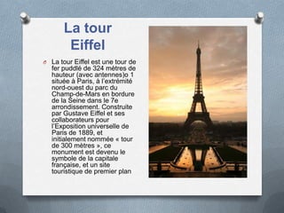 La tour
Eiffel
O La tour Eiffel est une tour de
fer puddlé de 324 mètres de
hauteur (avec antennes)o 1
située à Paris, à l’extrémité
nord-ouest du parc du
Champ-de-Mars en bordure
de la Seine dans le 7e
arrondissement. Construite
par Gustave Eiffel et ses
collaborateurs pour
l’Exposition universelle de
Paris de 1889, et
initialement nommée « tour
de 300 mètres », ce
monument est devenu le
symbole de la capitale
française, et un site
touristique de premier plan
 