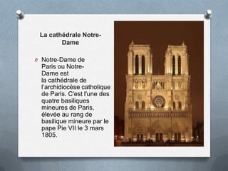 La cathédrale Notre-
Dame
O Notre-Dame de
Paris ou Notre-
Dame est
la cathédrale de
l’archidiocèse catholique
de Paris. C'est l'une des
quatre basiliques
mineures de Paris,
élevée au rang de
basilique mineure par le
pape Pie VII le 3 mars
1805.
 
